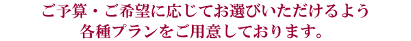 ご予算・ご希望に応じてお選びいただけるよう各種プランをご用意しております。