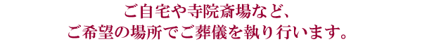 ご自宅や寺院斎場など、ご希望の場所でご葬儀を執り行います。